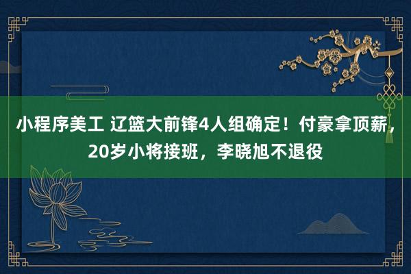 小程序美工 辽篮大前锋4人组确定！付豪拿顶薪，20岁小将接班，李晓旭不退役